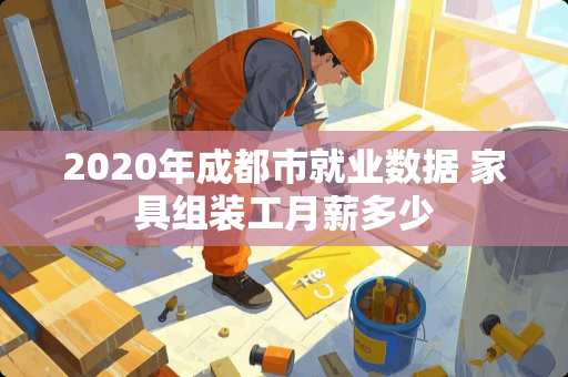 2020年成都市就业数据 家具组装工月薪多少 2020年成都市就业数据 家具组装工月薪多少