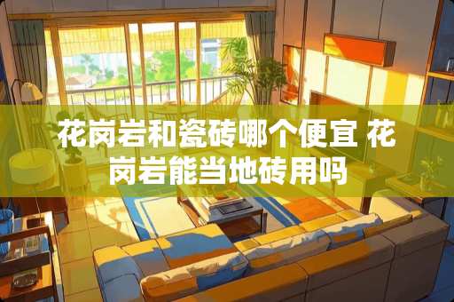 花岗岩和瓷砖哪个便宜 花岗岩能当地砖用吗