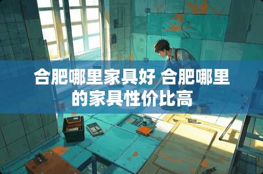 合肥哪里家具好 合肥哪里的家具性价比高