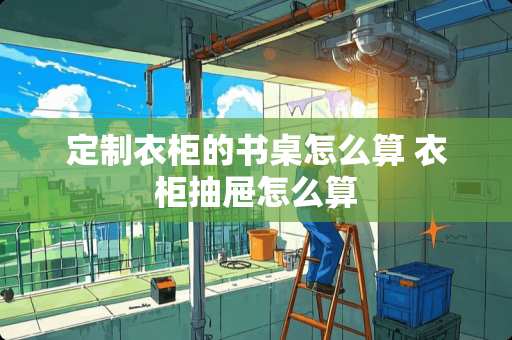 定制衣柜的书桌怎么算 衣柜抽屉怎么算