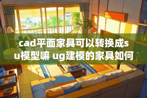 cad平面家具可以转换成su模型嘛 ug建模的家具如何渲染出真实的色彩