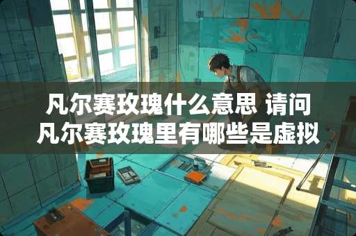 凡尔赛玫瑰什么意思 请问凡尔赛玫瑰里有哪些是虚拟人物，哪些是真实人物