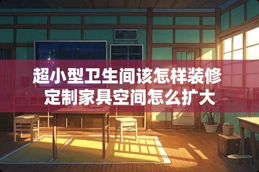 超小型卫生间该怎样装修 定制家具空间怎么扩大