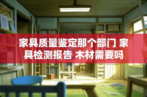 家具质量鉴定那个部门 家具检测报告 木材需要吗