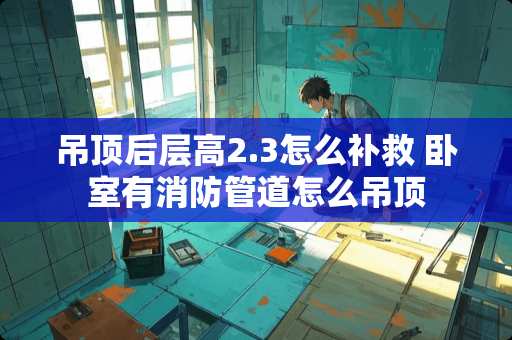 吊顶后层高2.3怎么补救 卧室有消防管道怎么吊顶