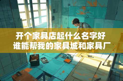 开个家具店起什么名字好 谁能帮我的家具城和家具厂取个好听的名字啊