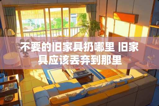 不要的旧家具扔哪里 旧家具应该丢弃到那里