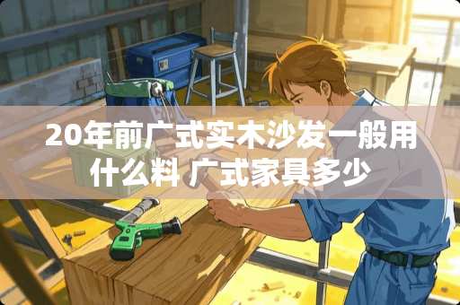 20年前广式实木沙发一般用什么料 广式家具多少