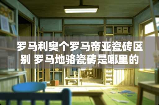 罗马利奥个罗马帝亚瓷砖区别 罗马地骆瓷砖是哪里的