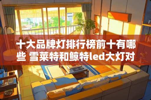 十大品牌灯排行榜前十有哪些 雪莱特和鲸特led大灯对比