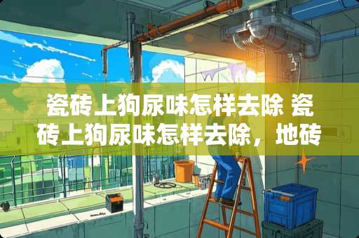 瓷砖上狗尿味怎样去除 瓷砖上狗尿味怎样去除，地砖上狗尿味怎么去除