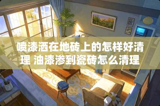 喷漆洒在地砖上的怎样好清理 油漆渗到瓷砖怎么清理？不要破坏瓷砖的情况下