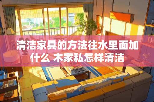 清洁家具的方法往水里面加什么 木家私怎样清洁