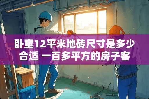 卧室12平米地砖尺寸是多少合适 一百多平方的房子客厅卧室地砖一般用多大