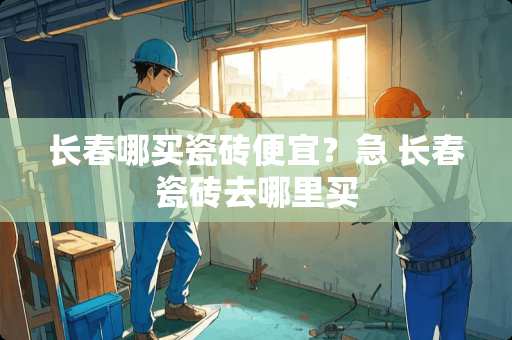 长春哪买瓷砖便宜？急 长春瓷砖去哪里买