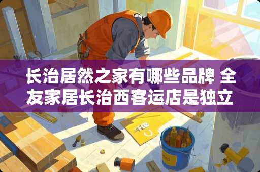 长治居然之家有哪些品牌 全友家居长治西客运店是**法人吗