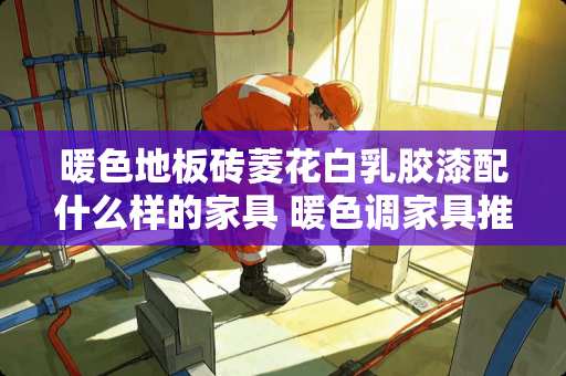 暖色地板砖菱花白乳胶漆配什么样的家具 暖色调家具推荐