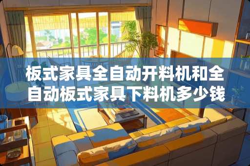 板式家具全自动开料机和全自动板式家具下料机多少钱?最好能够具体讲讲，越详细越好 板式家具自动上下料开料机多少钱一台
