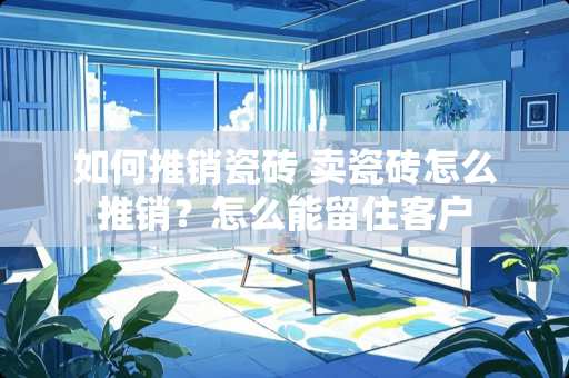 如何推销瓷砖 卖瓷砖怎么推销？怎么能留住客户