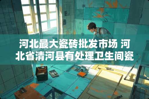 河北最大瓷砖批发市场 河北省清河县有处理卫生间瓷砖空鼓的吗