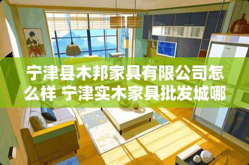 宁津县木邦家具有限公司怎么样 宁津实木家具批发城哪家好