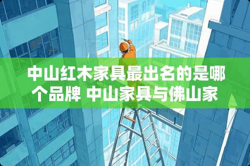 中山红木家具最出名的是哪个品牌 中山家具与佛山家具哪个好