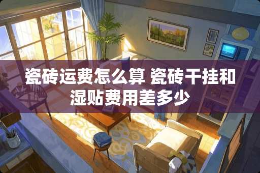瓷砖运费怎么算 瓷砖干挂和湿贴费用差多少