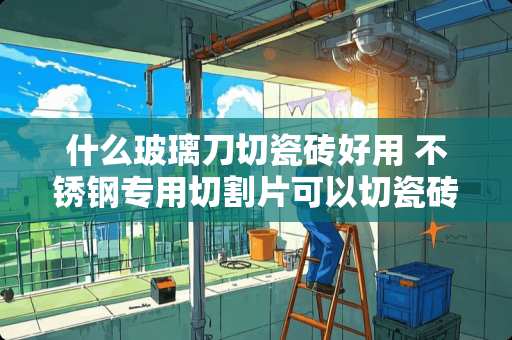 什么玻璃刀切瓷砖好用 不锈钢专用切割片可以切瓷砖吗