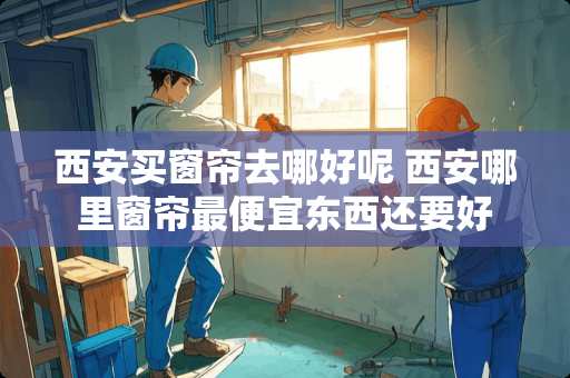 西安买窗帘去哪好呢 西安哪里窗帘最便宜东西还要好