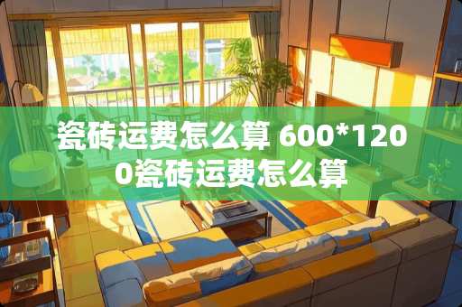 瓷砖运费怎么算 600*1200瓷砖运费怎么算