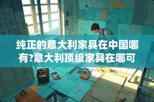 纯正的意大利家具在中国哪有?意大利顶级家具在哪可以买到 意大利家具品牌g开头的