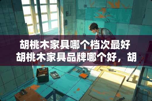 胡桃木家具哪个档次最好 胡桃木家具品牌哪个好，胡桃木家具品牌有哪些