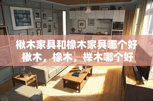 楸木家具和橡木家具哪个好 楸木，橡木，榉木哪个好