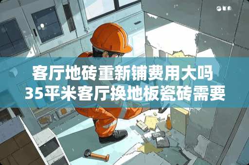 客厅地砖重新铺费用大吗 35平米客厅换地板瓷砖需要多少钱