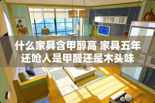 什么家具含甲醇高 家具五年还呛人是甲醛还是木头味