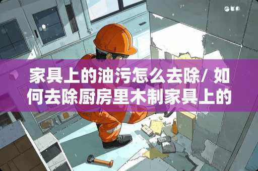 家具上的油污怎么去除/ 如何去除厨房里木制家具上的油污