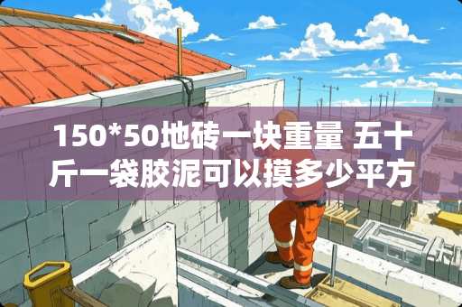 150*50地砖一块重量 五十斤一袋胶泥可以摸多少平方 150*50地砖一块重量 五十斤一袋胶泥可以摸多少平方