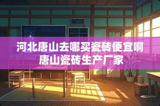 河北唐山去哪买瓷砖便宜啊 唐山瓷砖生产厂家