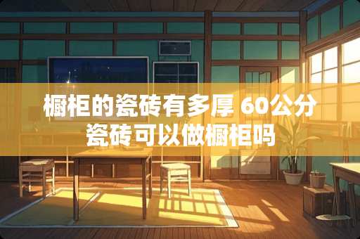 橱柜的瓷砖有多厚 60公分瓷砖可以做橱柜吗