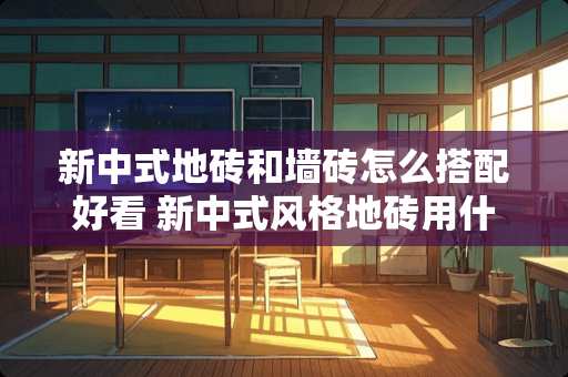 新中式地砖和墙砖怎么搭配好看 新中式风格地砖用什么颜色好看且实用