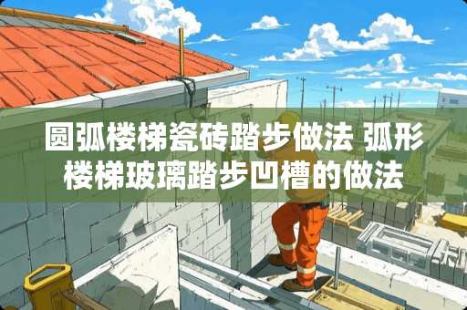 圆弧楼梯瓷砖踏步做法 弧形楼梯玻璃踏步凹槽的做法