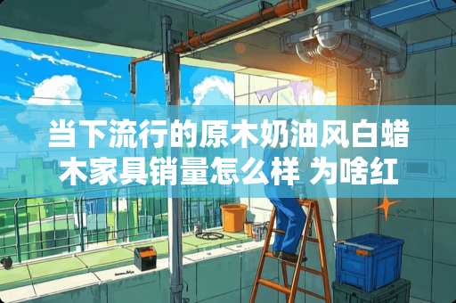当下流行的原木奶油风白蜡木家具销量怎么样 为啥红苹果家具买的人不多