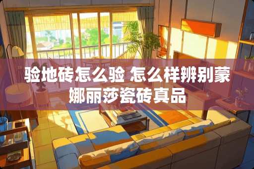 验地砖怎么验 怎么样辨别蒙娜丽莎瓷砖真品