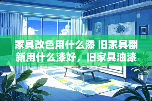 家具改色用什么漆 旧家具翻新用什么漆好，旧家具油漆翻新方法