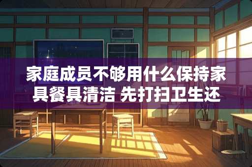 家庭成员不够用什么保持家具餐具清洁 先打扫卫生还是先搬家具