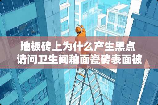 地板砖上为什么产生黑点 请问卫生间釉面瓷砖表面被弄得好多黑点，已破