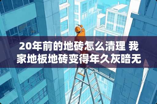 20年前的地砖怎么清理 我家地板地砖变得年久灰暗无光＇洗衣粉、洁精洗不掉．么样洗光洁如新