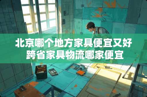 北京哪个地方家具便宜又好 跨省家具物流哪家便宜