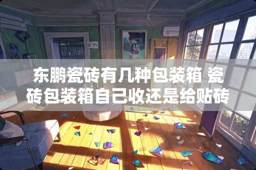 东鹏瓷砖有几种包装箱 瓷砖包装箱自己收还是给贴砖师傅