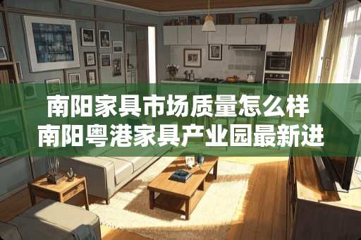 南阳家具市场质量怎么样 南阳粤港家具产业园最新进展情况